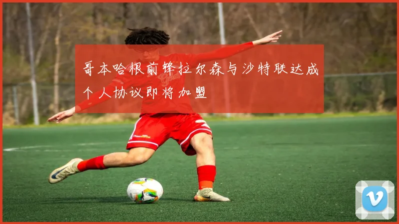 哥本哈根前锋拉尔森与沙特联达成个人协议即将加盟