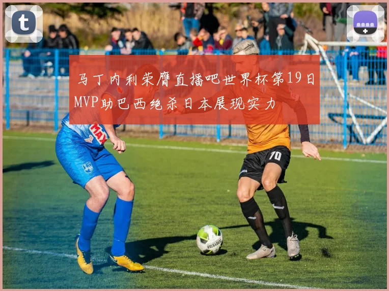 马丁内利荣膺直播吧世界杯第19日MVP助巴西绝杀日本展现实力