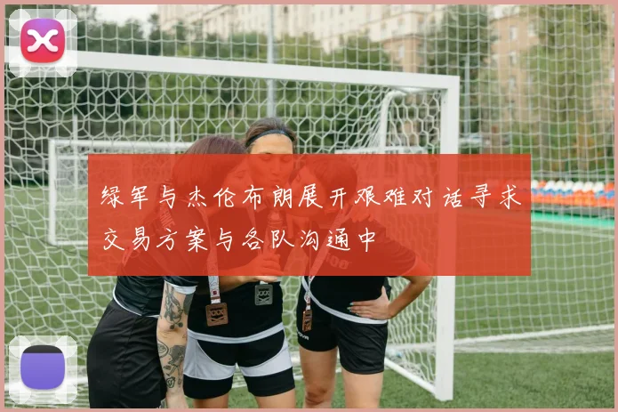 绿军与杰伦布朗展开艰难对话寻求交易方案与各队沟通中