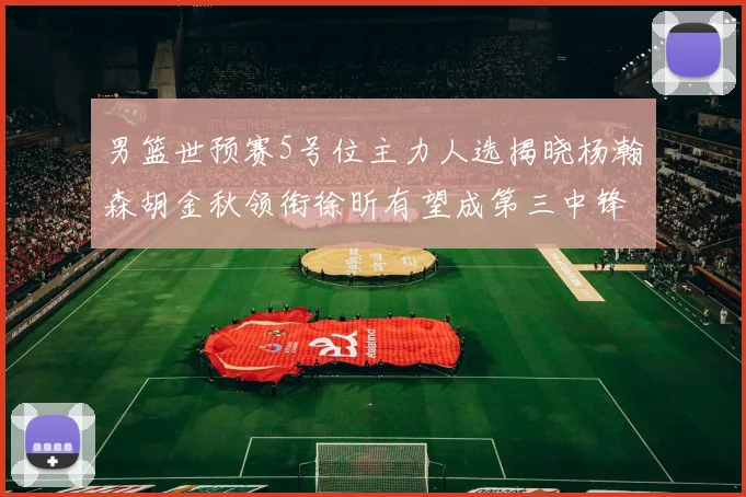 男篮世预赛5号位主力人选揭晓杨瀚森胡金秋领衔徐昕有望成第三中锋
