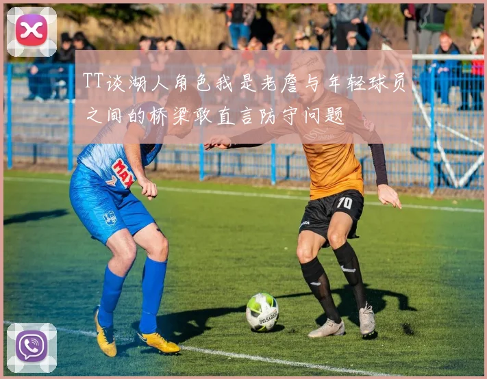 TT谈湖人角色我是老詹与年轻球员之间的桥梁敢直言防守问题