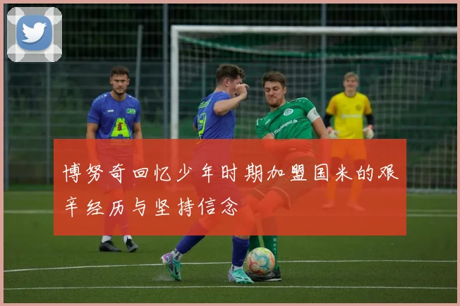 博努奇回忆少年时期加盟国米的艰辛经历与坚持信念