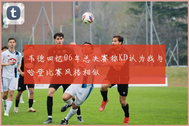韦德回忆06年总决赛称KD认为我与哈登比赛风格相似