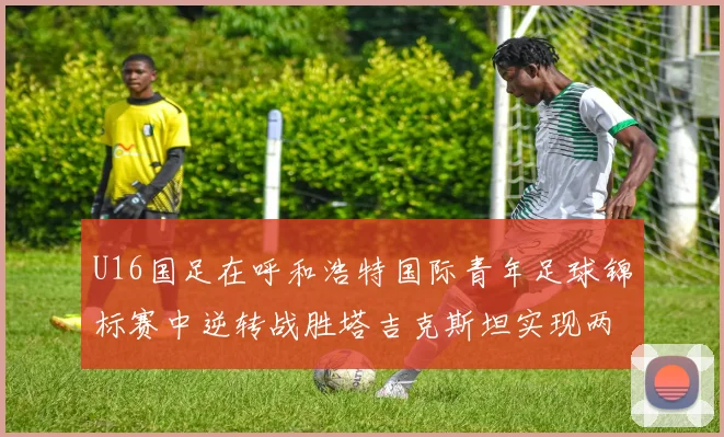 U16国足在呼和浩特国际青年足球锦标赛中逆转战胜塔吉克斯坦实现两连胜