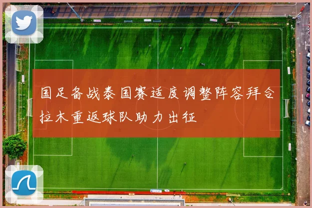 国足备战泰国赛适度调整阵容拜合拉木重返球队助力出征