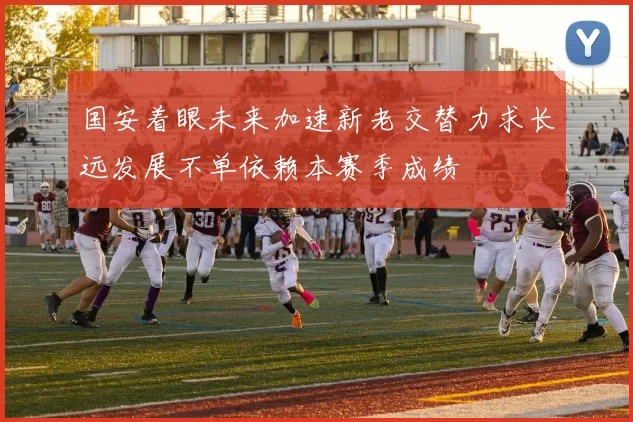 国安着眼未来加速新老交替力求长远发展不单依赖本赛季成绩