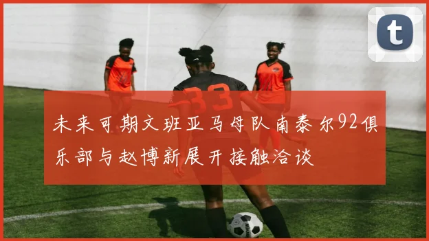未来可期文班亚马母队南泰尔92俱乐部与赵博新展开接触洽谈