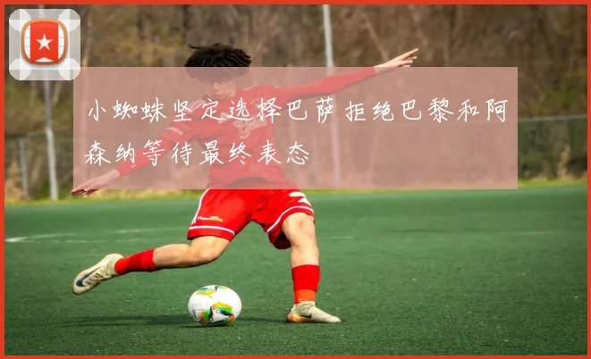 小蜘蛛坚定选择巴萨拒绝巴黎和阿森纳等待最终表态