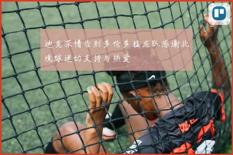 迪克深情告别多伦多猛龙队感谢北境球迷的支持与热爱