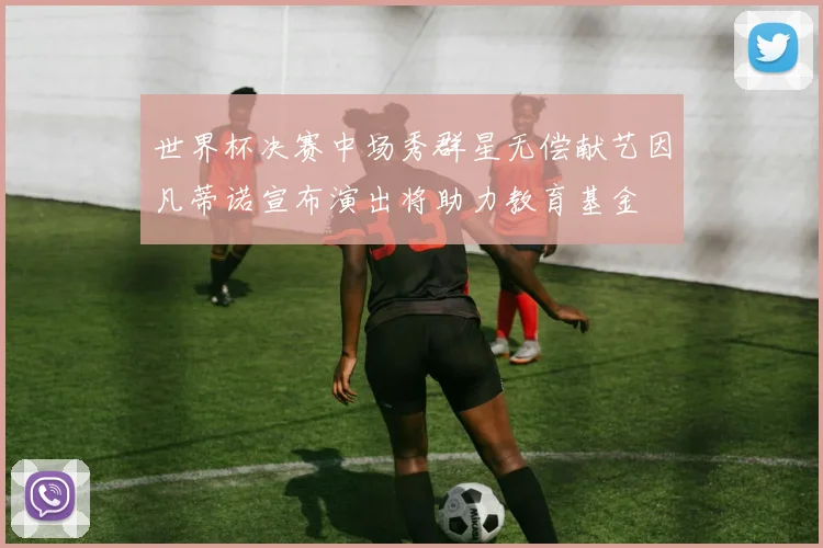 世界杯决赛中场秀群星无偿献艺因凡蒂诺宣布演出将助力教育基金
