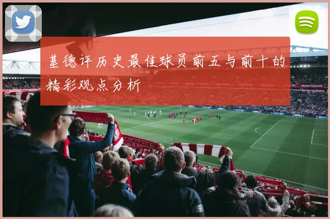 基德评历史最佳球员前五与前十的精彩观点分析