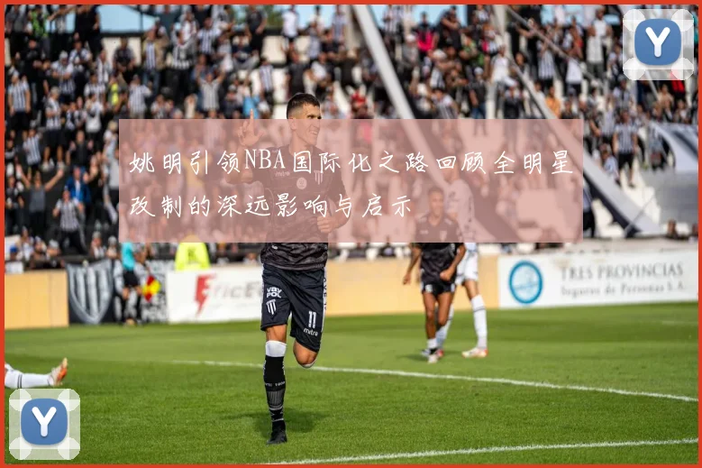 姚明引领NBA国际化之路回顾全明星改制的深远影响与启示