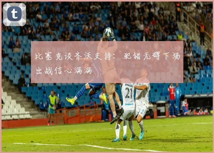 比塞克谈齐沃支持：犯错无碍下场出战信心满满